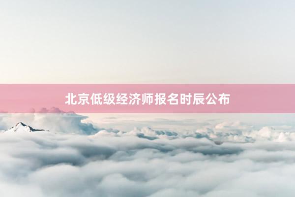 北京低级经济师报名时辰公布