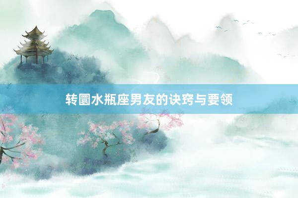 转圜水瓶座男友的诀窍与要领
