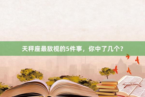 天秤座最敌视的5件事，你中了几个？