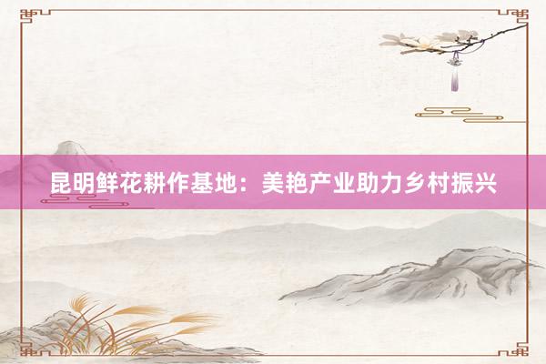昆明鲜花耕作基地：美艳产业助力乡村振兴