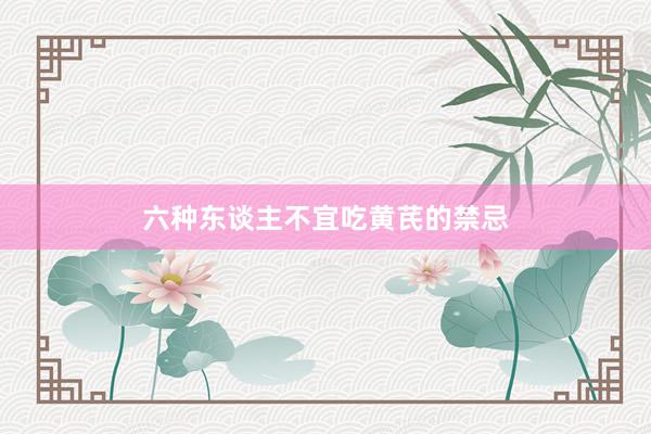六种东谈主不宜吃黄芪的禁忌